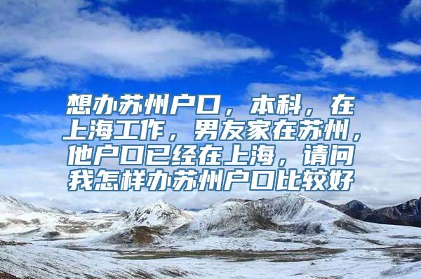 想办苏州户口，本科，在上海工作，男友家在苏州，他户口已经在上海，请问我怎样办苏州户口比较好