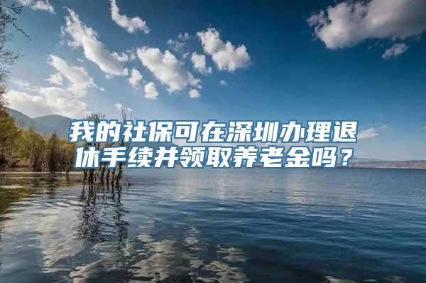 我的社保可在深圳办理退休手续并领取养老金吗？