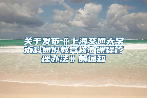 关于发布《上海交通大学本科通识教育核心课程管理办法》的通知