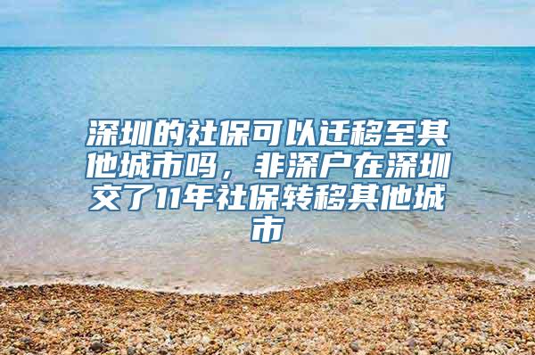 深圳的社保可以迁移至其他城市吗，非深户在深圳交了11年社保转移其他城市