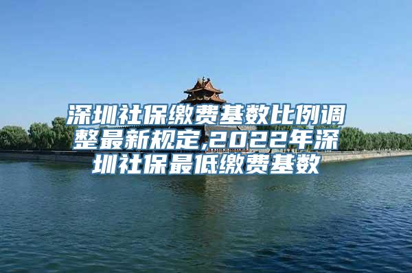 深圳社保缴费基数比例调整最新规定,2022年深圳社保最低缴费基数