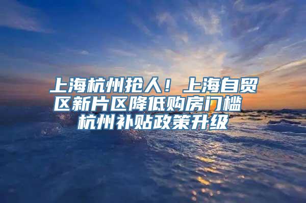 上海杭州抢人！上海自贸区新片区降低购房门槛 杭州补贴政策升级