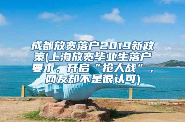 成都放宽落户2019新政策(上海放宽毕业生落户要求，开启“抢人战”，网友却不是很认可)