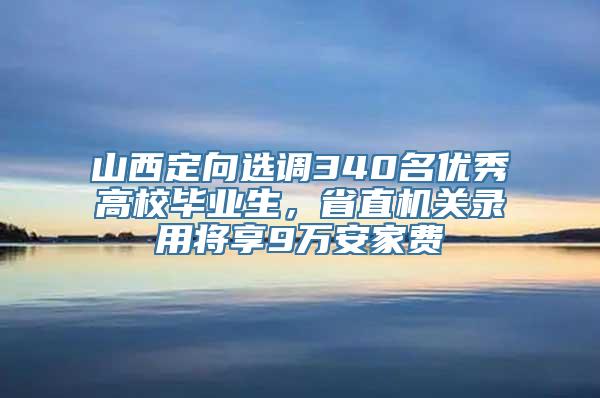 山西定向选调340名优秀高校毕业生，省直机关录用将享9万安家费