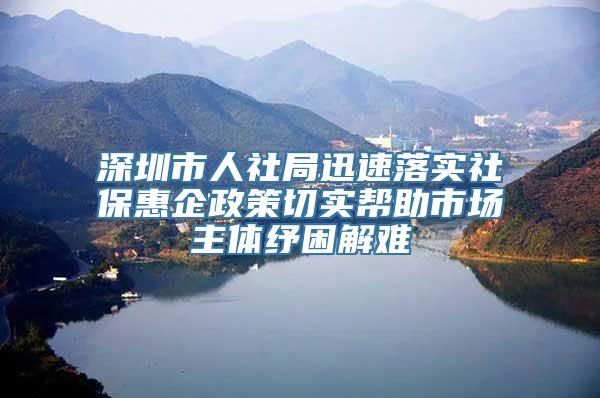 深圳市人社局迅速落实社保惠企政策切实帮助市场主体纾困解难