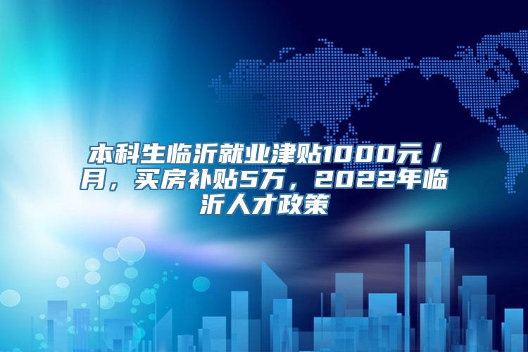 本科生临沂就业津贴1000元／月，买房补贴5万，2022年临沂人才政策