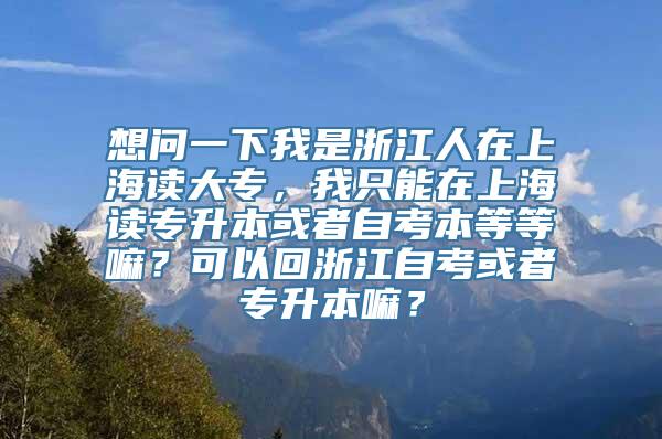 想问一下我是浙江人在上海读大专，我只能在上海读专升本或者自考本等等嘛？可以回浙江自考或者专升本嘛？