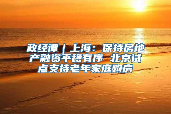 政经谭｜上海：保持房地产融资平稳有序 北京试点支持老年家庭购房