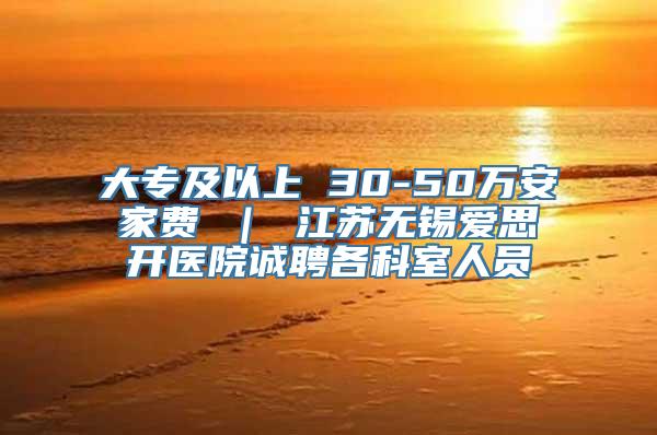 大专及以上 30-50万安家费 ｜ 江苏无锡爱思开医院诚聘各科室人员