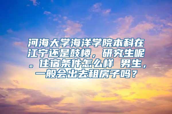 河海大学海洋学院本科在江宁还是鼓楼，研究生呢。住宿条件怎么样 男生，一般会出去租房子吗？