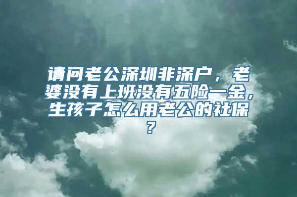 请问老公深圳非深户，老婆没有上班没有五险一金，生孩子怎么用老公的社保？