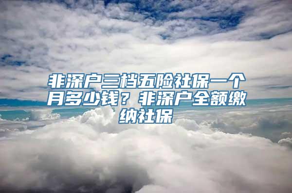 非深户三档五险社保一个月多少钱？非深户全额缴纳社保