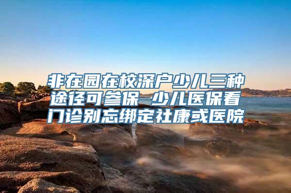 非在园在校深户少儿三种途径可参保 少儿医保看门诊别忘绑定社康或医院