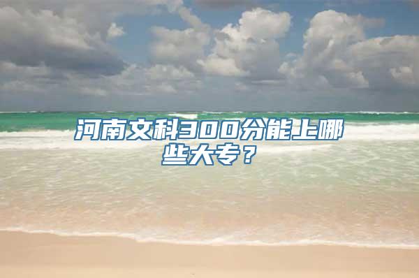 河南文科300分能上哪些大专？