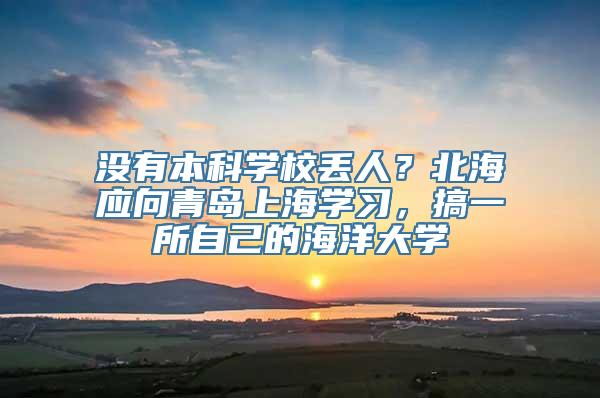 没有本科学校丢人？北海应向青岛上海学习，搞一所自己的海洋大学