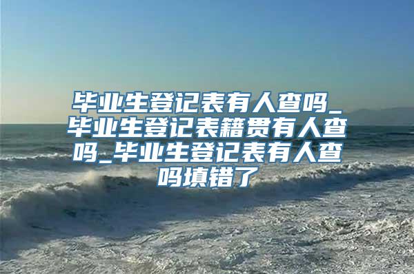 毕业生登记表有人查吗_毕业生登记表籍贯有人查吗_毕业生登记表有人查吗填错了