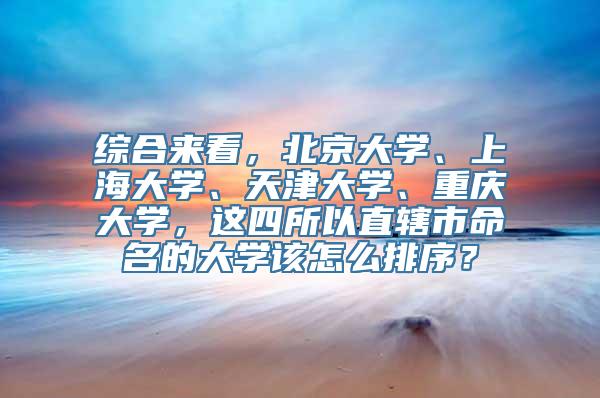 综合来看，北京大学、上海大学、天津大学、重庆大学，这四所以直辖市命名的大学该怎么排序？