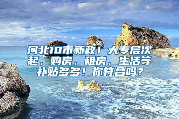 河北10市新政！大专层次起，购房、租房、生活等补贴多多！你符合吗？