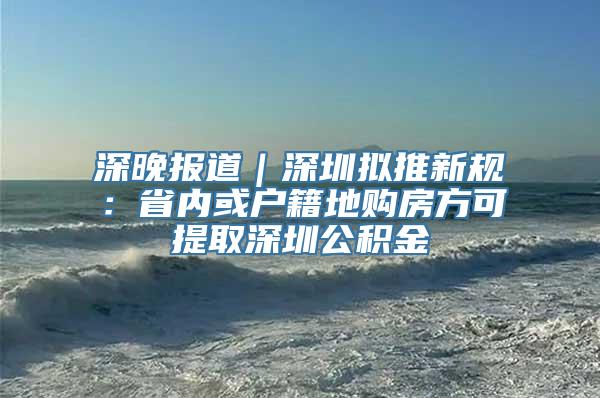 深晚报道｜深圳拟推新规：省内或户籍地购房方可提取深圳公积金