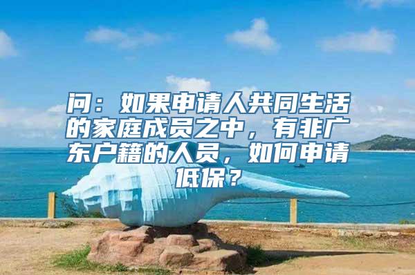 问：如果申请人共同生活的家庭成员之中，有非广东户籍的人员，如何申请低保？