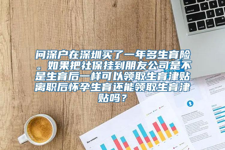 问深户在深圳买了一年多生育险。如果把社保挂到朋友公司是不是生育后一样可以领取生育津贴离职后怀孕生育还能领取生育津贴吗？