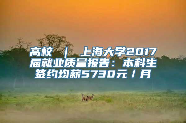 高校 ｜ 上海大学2017届就业质量报告：本科生签约均薪5730元／月