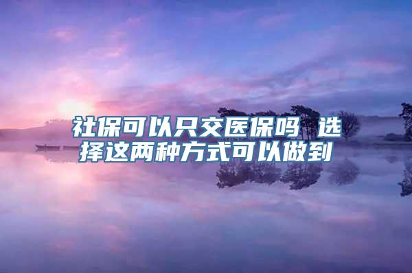 社保可以只交医保吗 选择这两种方式可以做到