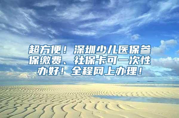 超方便！深圳少儿医保参保缴费、社保卡可一次性办好！全程网上办理！