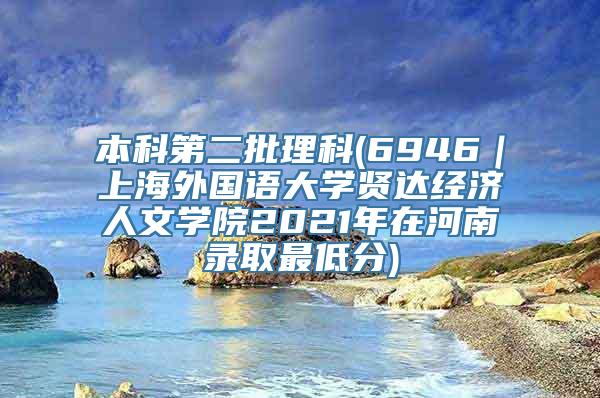 本科第二批理科(6946｜上海外国语大学贤达经济人文学院2021年在河南录取最低分)