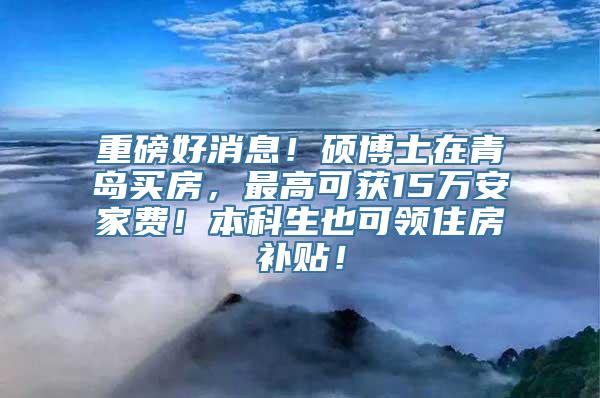 重磅好消息！硕博士在青岛买房，最高可获15万安家费！本科生也可领住房补贴！