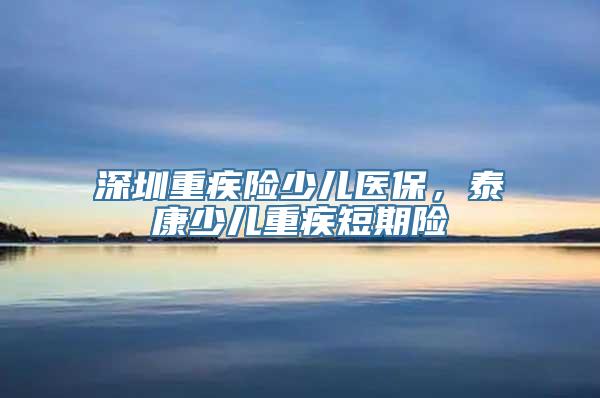 深圳重疾险少儿医保，泰康少儿重疾短期险