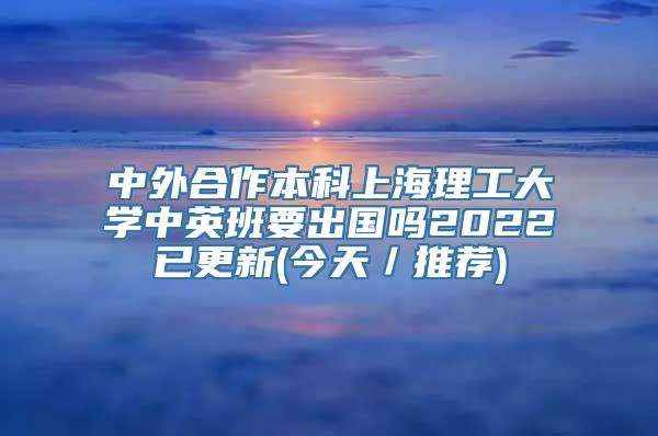 中外合作本科上海理工大学中英班要出国吗2022已更新(今天／推荐)