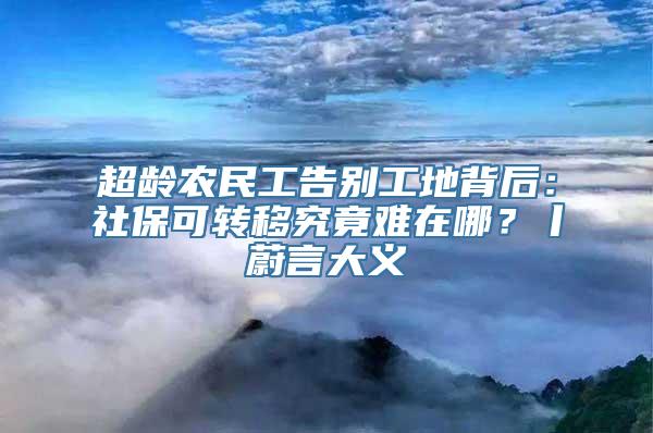 超龄农民工告别工地背后：社保可转移究竟难在哪？丨蔚言大义