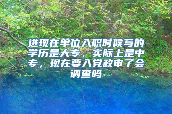 进现在单位入职时候写的学历是大专，实际上是中专，现在要入党政审了会调查吗