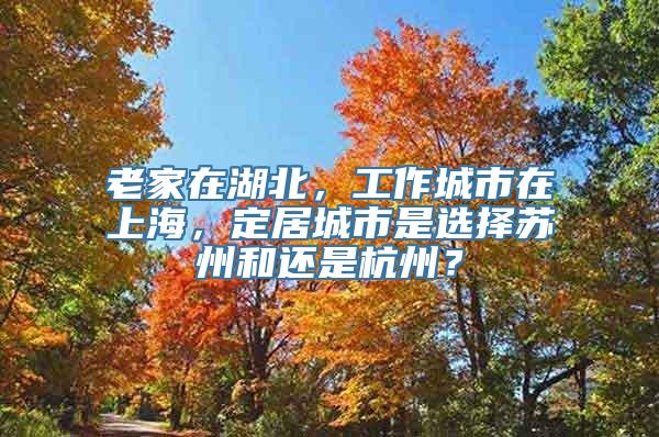 老家在湖北，工作城市在上海，定居城市是选择苏州和还是杭州？