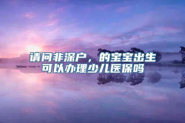 请问非深户，的宝宝出生可以办理少儿医保吗