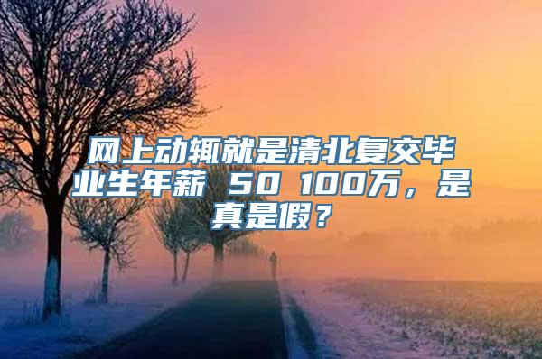 网上动辄就是清北复交毕业生年薪 50∽100万，是真是假？