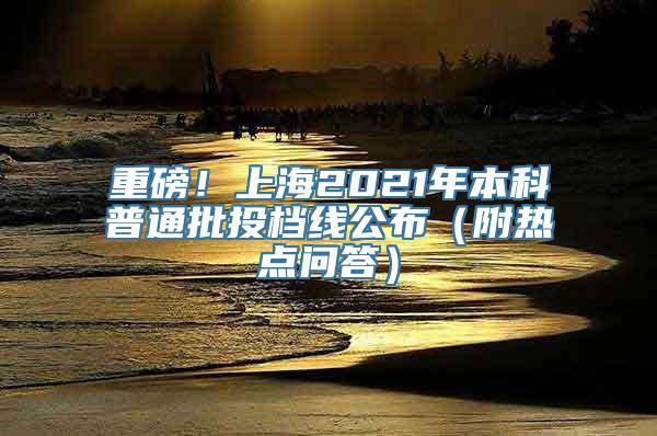 重磅！上海2021年本科普通批投档线公布（附热点问答）