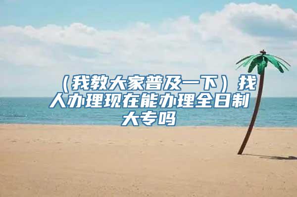 （我教大家普及一下）找人办理现在能办理全日制大专吗