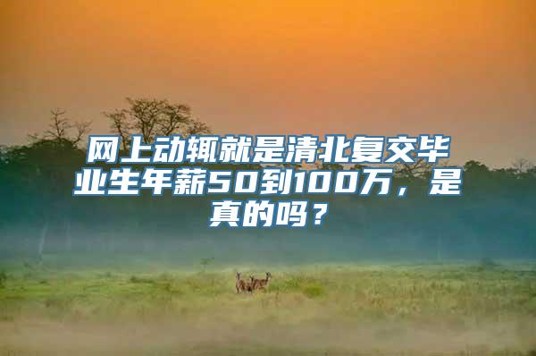 网上动辄就是清北复交毕业生年薪50到100万，是真的吗？