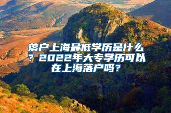 落户上海最低学历是什么？2022年大专学历可以在上海落户吗？