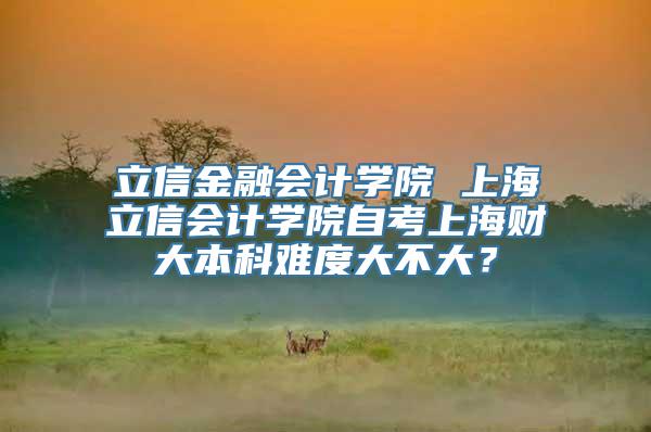 立信金融会计学院 上海立信会计学院自考上海财大本科难度大不大？