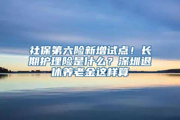 社保第六险新增试点！长期护理险是什么？深圳退休养老金这样算