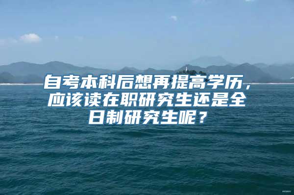 自考本科后想再提高学历，应该读在职研究生还是全日制研究生呢？