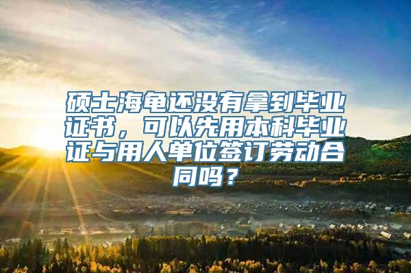 硕士海龟还没有拿到毕业证书，可以先用本科毕业证与用人单位签订劳动合同吗？