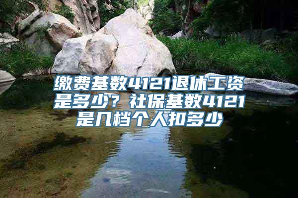 缴费基数4121退休工资是多少？社保基数4121是几档个人扣多少