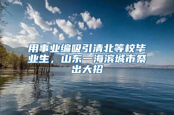 用事业编吸引清北等校毕业生，山东一海滨城市祭出大招