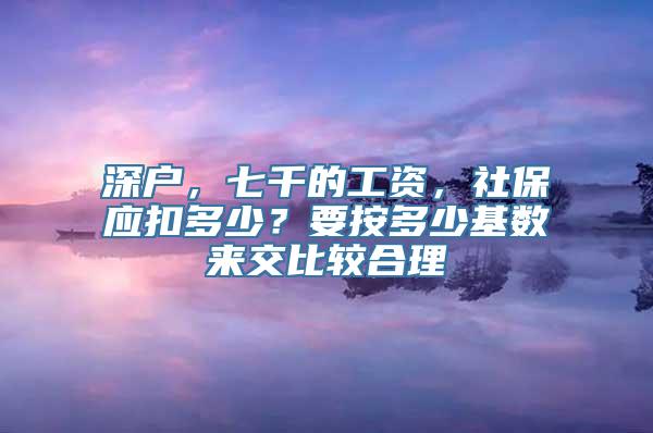 深户，七千的工资，社保应扣多少？要按多少基数来交比较合理