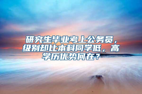 研究生毕业考上公务员，级别却比本科同学低，高学历优势何在？