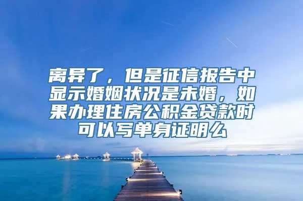 离异了，但是征信报告中显示婚姻状况是未婚，如果办理住房公积金贷款时可以写单身证明么